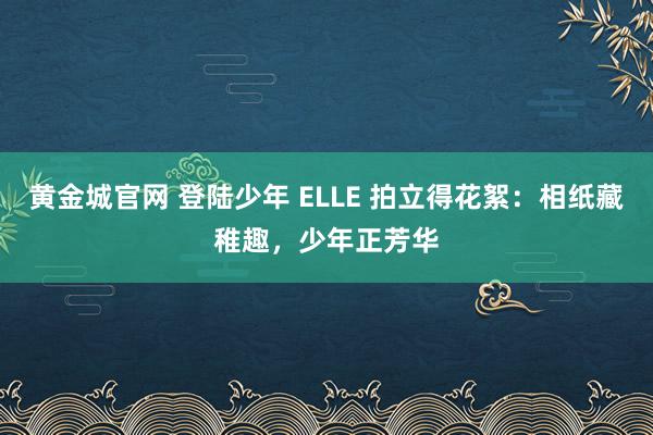 黄金城官网 登陆少年 ELLE 拍立得花絮：相纸藏稚趣，少年正芳华