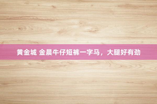 黄金城 金晨牛仔短裤一字马，<a href=