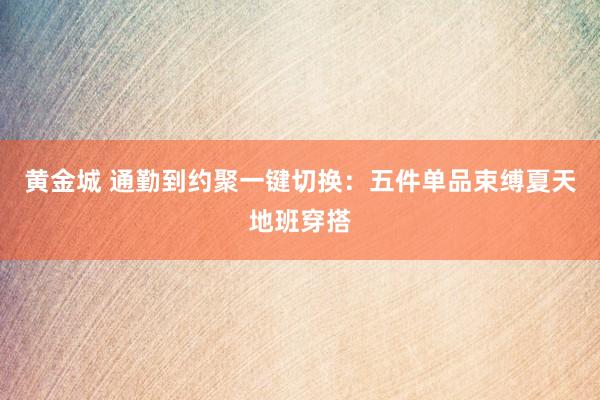 黄金城 通勤到约聚一键切换：五件单品束缚夏天地班穿搭
