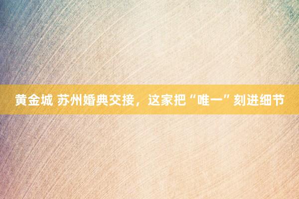 黄金城 苏州婚典交接，这家把“唯一”刻进细节