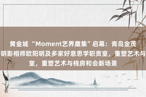 黄金城 “Moment艺界麇集”启幕：青岛金茂万丽栈房联袂闻明影相师欧阳明及多家好意思学职责室，重塑艺术与栈房和会新场景
