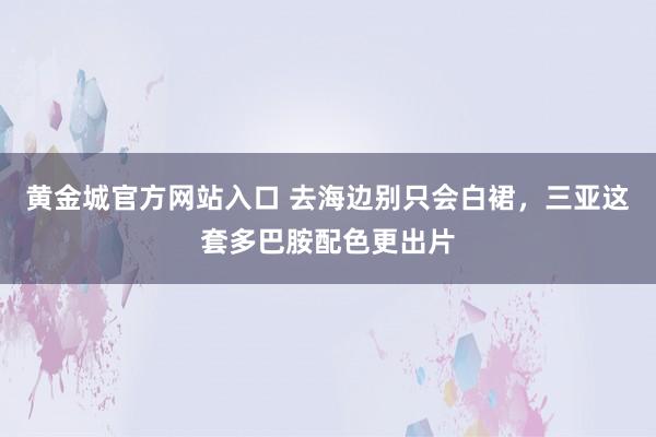 黄金城官方网站入口 去海边别只会白裙，三亚这套多巴胺配色更出片