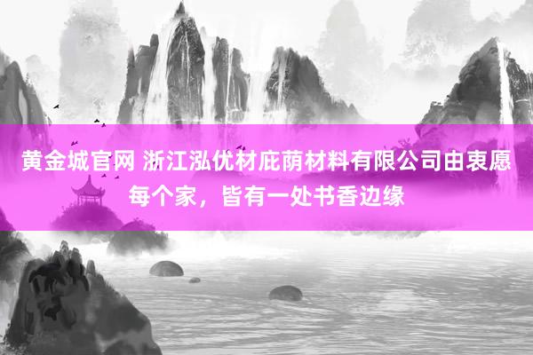 黄金城官网 浙江泓优材庇荫材料有限公司由衷愿每个家，皆有一处书香边缘