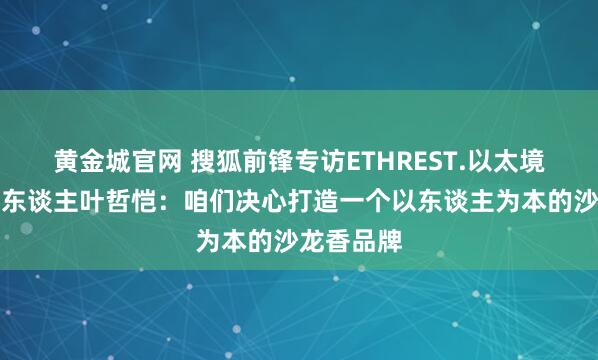 黄金城官网 搜狐前锋专访ETHREST.以太境品牌首创东谈主叶哲恺：咱们决心打造一个以东谈主为本的沙龙香品牌