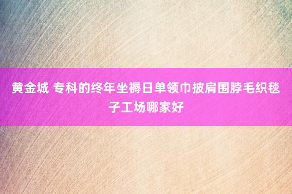 黄金城 专科的终年坐褥日单领巾披肩围脖毛织毯子工场哪家好