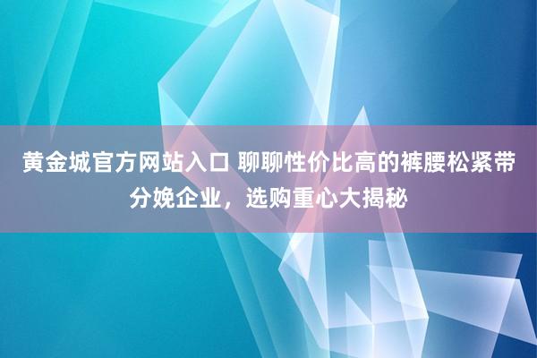 黄金城官方网站入口 聊聊性价比高的裤腰松紧带分娩企业，选购重心大揭秘