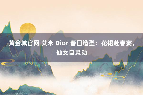 黄金城官网 艾米 Dior 春日造型：花裙赴春宴，仙女自灵动