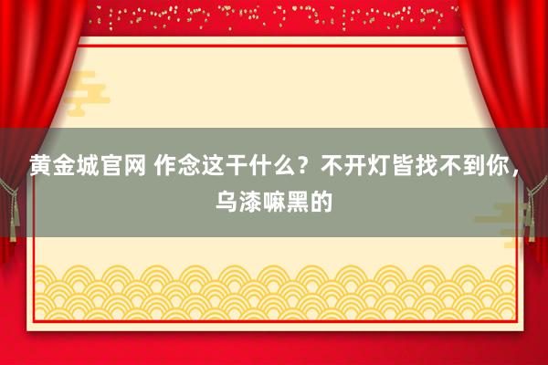 黄金城官网 作念这干什么？不开灯皆找不到你，<a href=