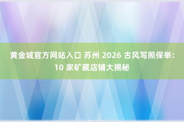 黄金城官方网站入口 苏州 2026 古风写照保举：10 家矿藏店铺大揭秘