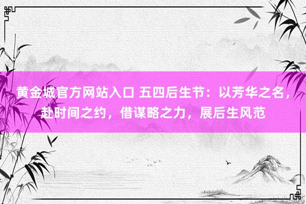 黄金城官方网站入口 五四后生节：以芳华之名，赴时间之约，借谋略之力，展后生风范