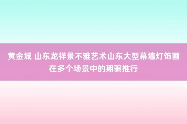 黄金城 山东龙祥景不雅艺术山东大型幕墙灯饰画在多个场景中的期骗推行