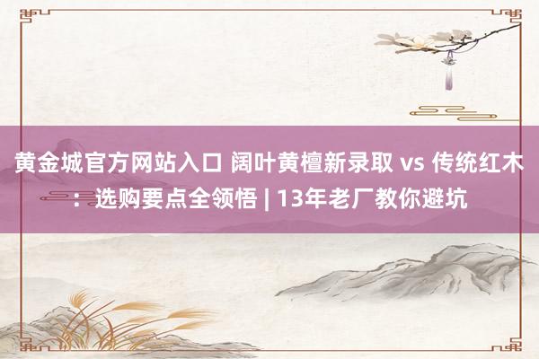 黄金城官方网站入口 阔叶黄檀新录取 vs 传统红木：选购要点全领悟 | 13年老厂教你避坑