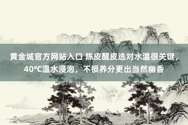 黄金城官方网站入口 陈皮醒皮选对水温很关键，40℃温水浸泡，不损养分更出当然幽香