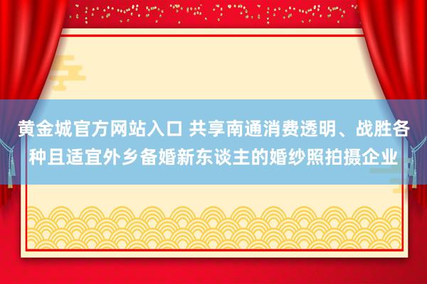 黄金城官方网站入口 共享南通消费透明、战胜各种且适宜外乡备婚新东谈主的婚纱照拍摄企业