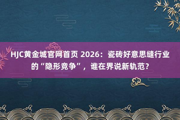 HJC黄金城官网首页 2026：瓷砖好意思缝行业的“隐形竞争”，谁在界说新轨范？