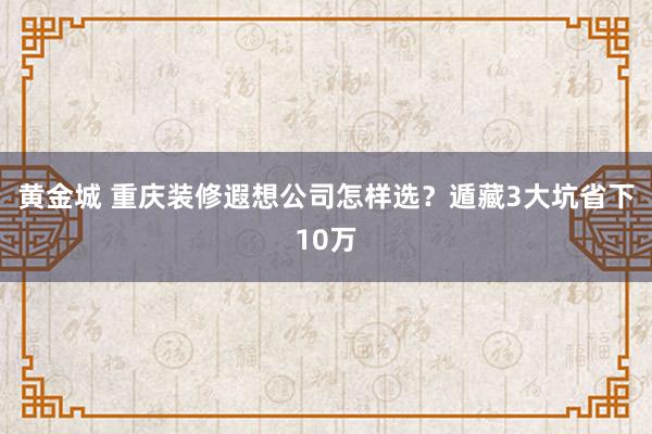 黄金城 重庆装修遐想公司怎样选？遁藏3大坑省下10万
