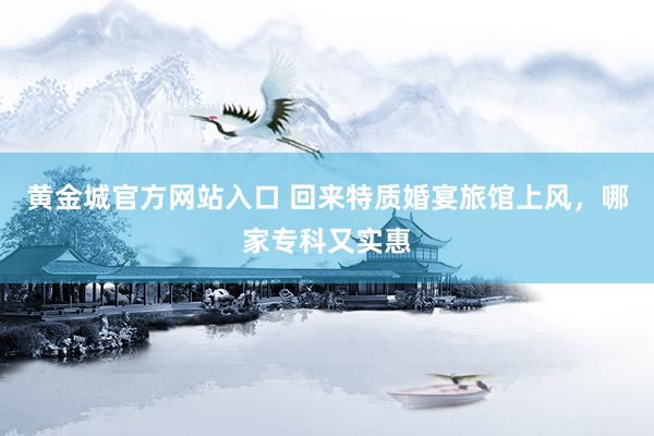 黄金城官方网站入口 回来特质婚宴旅馆上风，哪家专科又实惠