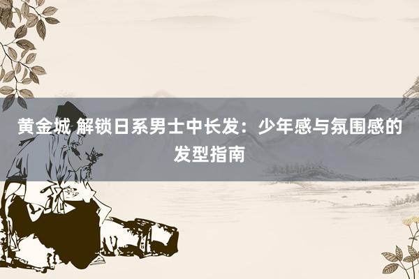 黄金城 解锁日系男士中长发：少年感与氛围感的发型指南