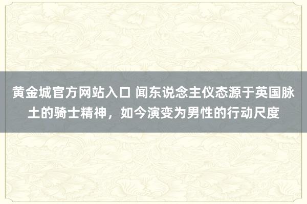 黄金城官方网站入口 闻东说念主仪态源于英国脉土的骑士精神，如今演变为男性的行动尺度