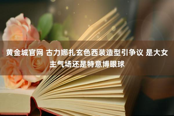 黄金城官网 古力娜扎玄色西装造型引争议 是大女主气场还是特意博眼球