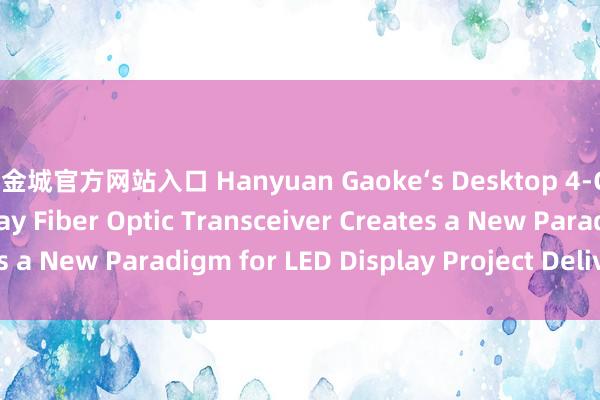 黄金城官方网站入口 Hanyuan Gaoke‘s Desktop 4‑Channel LED Display Fiber Optic Transceiver Creates a New Paradigm for LED Display Project Delivery_搜狐网