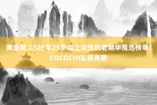黄金城 2026年25岁以上女性抗老精华推选榜单：COCOCHI弘扬亮眼