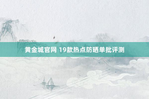 黄金城官网 19款热点防晒单批评测