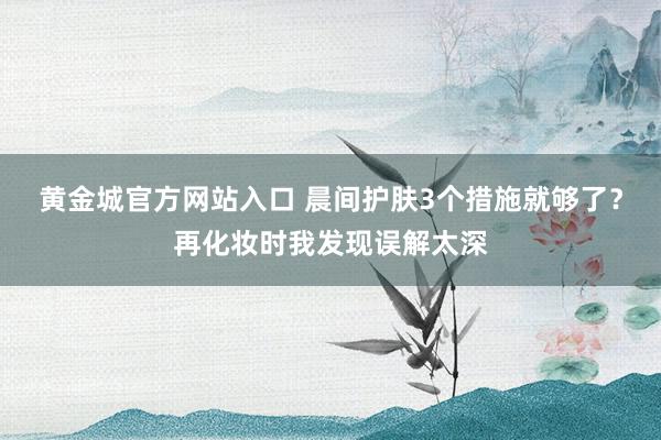黄金城官方网站入口 晨间护肤3个措施就够了？再化妆时我发现误解太深