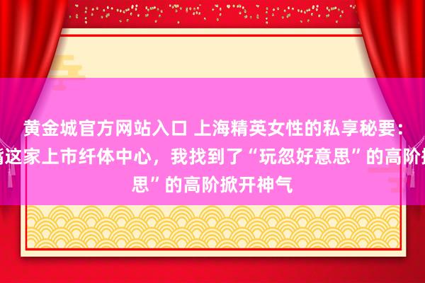 黄金城官方网站入口 上海精英女性的私享秘要：在陆家嘴这家上市纤体中心，我找到了“玩忽好意思”的高阶掀开神气