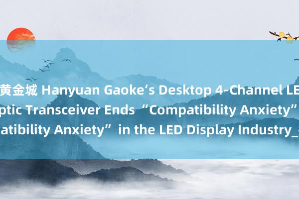 黄金城 Hanyuan Gaoke‘s Desktop 4‑Channel LED Display Fiber Optic Transceiver Ends “Compatibility Anxiety” in the LED Display Industry_搜狐网