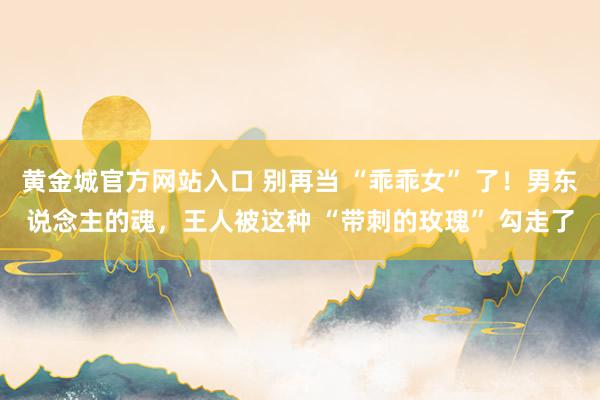 黄金城官方网站入口 别再当 “乖乖女” 了！男东说念主的魂，王人被这种 “带刺的玫瑰” 勾走了