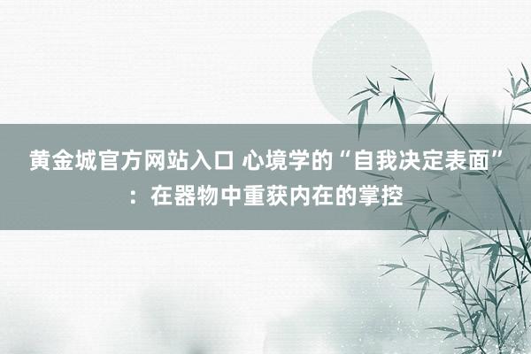黄金城官方网站入口 心境学的“自我决定表面”：在器物中重获内在的掌控