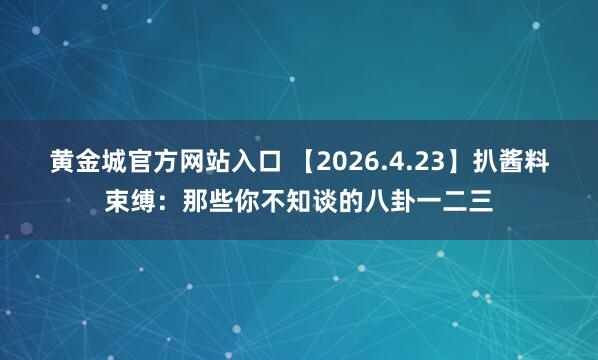 黄金城官方网站入口 【2026.4.23】扒酱料束缚：那些你不知谈的八卦一二三