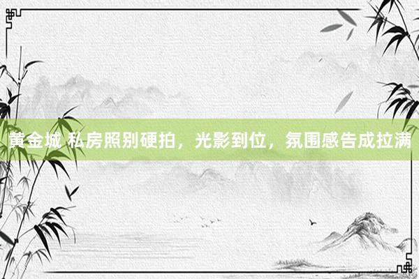 黄金城 私房照别硬拍，光影到位，氛围感告成拉满