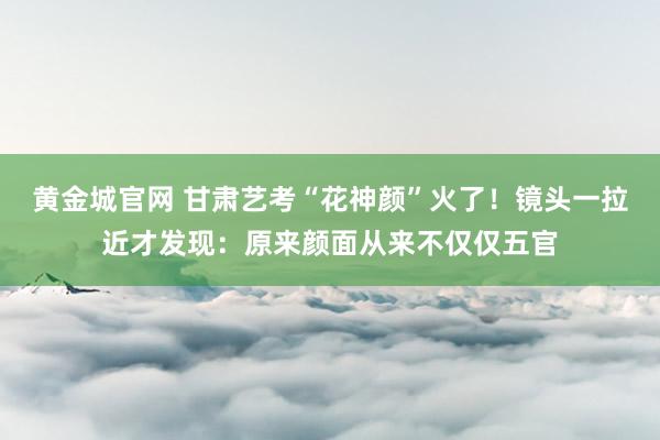 黄金城官网 甘肃艺考“花神颜”火了！镜头一拉近才发现：原来颜面从来不仅仅五官