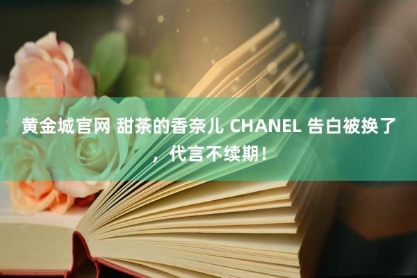 黄金城官网 甜茶的香奈儿 CHANEL 告白被换了，代言不续期！