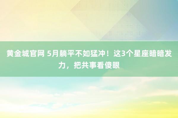 黄金城官网 5月躺平不如猛冲！这3个星座暗暗发力，把共事看傻眼