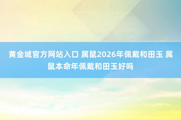 黄金城官方网站入口 属鼠2026年佩戴和田玉 属鼠本命年佩戴和田玉好吗