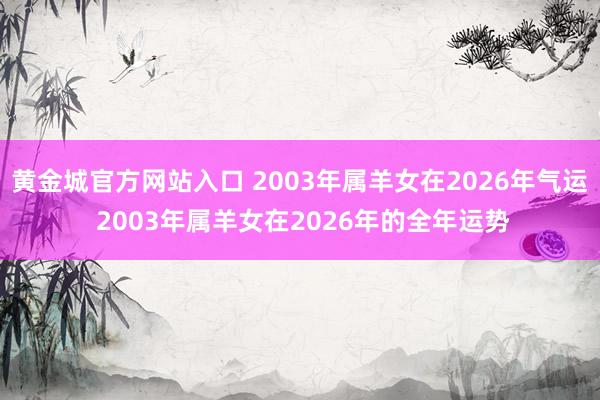 黄金城官方网站入口 2003年属羊女在2026年气运 2003年属羊女在2026年的全年运势