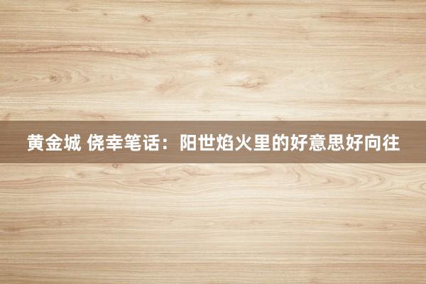 黄金城 侥幸笔话：阳世焰火里的好意思好向往