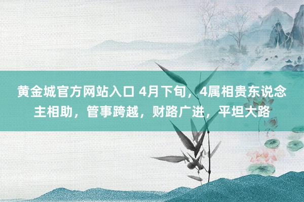 黄金城官方网站入口 4月下旬，4属相贵东说念主相助，管事跨越，财路广进，平坦大路