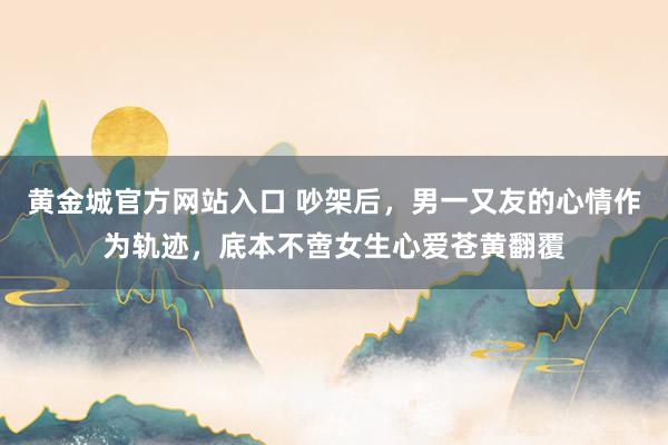 黄金城官方网站入口 吵架后，男一又友的心情作为轨迹，底本不啻女生心爱苍黄翻覆