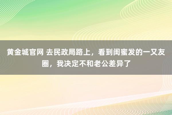黄金城官网 去民政局路上，看到闺蜜发的一又友圈，我决定不和老公差异了