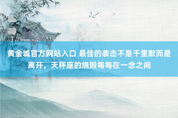 黄金城官方网站入口 最佳的袭击不是千里默而是离开，天秤座的烧毁每每在一念之间