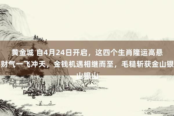 黄金城 自4月24日开启，这四个生肖隆运高悬，财气一飞冲天，金钱机遇相继而至，毛糙斩获金山银山