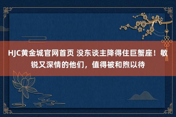 HJC黄金城官网首页 没东谈主降得住巨蟹座！敏锐又深情的他们，值得被和煦以待