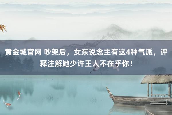 黄金城官网 吵架后，女东说念主有这4种气派，评释注解她少许王人不在乎你！