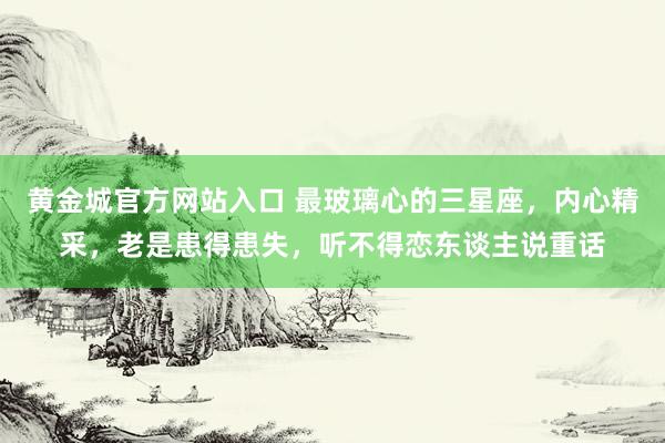 黄金城官方网站入口 最玻璃心的三星座，内心精采，老是患得患失，听不得恋东谈主说重话