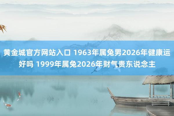 黄金城官方网站入口 1963年属兔男2026年健康运好吗 1999年属兔2026年财气贵东说念主