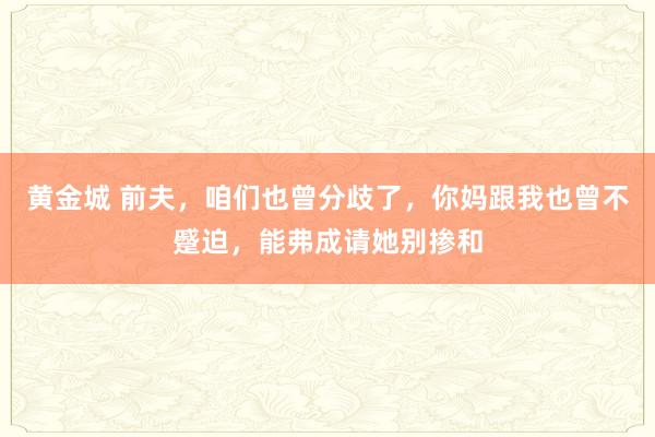 黄金城 前夫，咱们也曾分歧了，你妈跟我也曾不蹙迫，能弗成请她别掺和